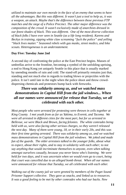 uilized to maintain our own morale inthe face of an enemy that seems to have all the advantages. But this was different. It wasn* just a ol to help us, it was a weapon, an attack. Maybe that’s the difference between those previous FTP marches and the siege of a Police Precinct. The other major difference was the ‘composition of the crowd. It wasn’ exclusively made of anarchists dressed in our inest shades of black. This was different. One of the most diverse collection of black folks I have ever seen in Seattle (as a lfe long residen). Karens and ‘Beckys in training, sipping white claw screaming “fuck the police and yelling “black lives matter” Seasoned rebels with gas masks, street medics, and bike Scouts. Heterogencous is an understatement.  Day Five: Tuesday June 2nd  A second day of confronting the police at the East Precinct begins. Masses of umbrellas arrive o the frontline, becoming a symbol of the unfolding uprising, anod to Hong Kong yet uniquely Seatile n this place that is sualy marked by unending months of rain and cold. The stand-off pimarily remains just that, standing and not much else in regards to rading blows or projectiles with the police. I isn’tuntil ate in the night when the police shoot and throw crowd- dispersing chemicals and protestors bump back with fireworks. There was solidarity among us, and we watched mass demonstrations in Capital Hill from the jail windows... When all our names were announced for release that Tuesday, we all celebrated with each other.  Most people who were arrested for protesting were thrown in cells together at King County. I met youth from s far as Yakima, o Everett, and Tacoma. We were all arrested in different citie for the most part, but for us arrested in Bellevue, we were Black and Brown, facing felonies. The white comrades being held with us, were also facing other serious charges, so they weren’ released the next day. Many of them were young, 18, or in ther early 205, and this was their firs time getting arrested. There was solidarity among us, and we watched ‘mass demonstrations in Capital Hillfrom the il windows. We joked and made fun of the guards. The older arrestees talked to the younger folks, about what  0 expect, about their rights, and to stay in solidarity with each other; to not  Say anything that would incriminate themselves to anyone, even wher talking ‘amongst ourselves casually, because you never know who’ listening. We were held for two days, and it was uncertain when we would even o to court, being that court was cancelled due to an alleged bomb threat. When all our names were announced for release that Tuesday, we all celebrated with cach other.  Walking out of the county jail we were greeted by members of the Puget Sound Prisoner Support collective. They gave us snacks, and linked us to resources. It was a good feeling to be met by other comrades who had our backs. New 